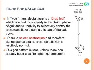 DROP FOOT/SLAP GAIT
 In Type 1 hemiplegia there is a `Drop foot'
which is noted most clearly in the Swing phase
of gait due to inability to selectively control the
ankle dorsiflexors during this part of the gait
cycle.
 There is no calf contracture and therefore
during stance phase, ankle dorsiflexion is
relatively normal.
 This gait pattern is rare, unless there has
already been a calf lengthening procedure.
8
GaitAbnormalitiesinCP
 