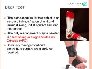 DROP FOOT
 The compensation for this defect is an
increase in knee flexion at mid and
terminal swing, initial contact and load
acceptance.
 The only management maybe needed
is a leaf spring or hinged Ankle Foot
Orthosis (AFO).
 Spasticity management and
contracture surgery are clearly not
required.
9
GaitAbnormalitiesinCP
 