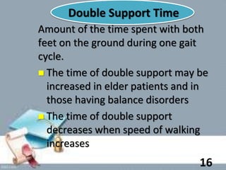 Double Support Time
Amount of the time spent with both
feet on the ground during one gait
cycle.
 The time of double support may be
increased in elder patients and in
those having balance disorders
 The time of double support
decreases when speed of walking
increases
16
 