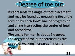 Degree of toe out
It represents the angle of foot placement
and may be found by measuring the angle
formed by each foot’s line of progression
and a line intersecting the center of heel
and second toe.
The angle for men is about 7 degree.
the degree of toe out decreases as the
speed of walking increases in normal
men.
21
 