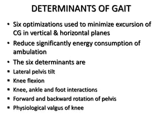 DETERMINANTS OF GAIT
• Six optimizations used to minimize excursion of
CG in vertical & horizontal planes
• Reduce significantly energy consumption of
ambulation
• The six determinants are
 Lateral pelvis tilt
 Knee flexion
 Knee, ankle and foot interactions
 Forward and backward rotation of pelvis
 Physiological valgus of knee
 