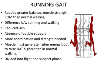 RUNNING GAIT
• Require greater balance, muscle strength,
ROM than normal walking.
• Difference b/w running and walking
• Reduced BOS
• Absence of double support
• More coordination and strength needed
• Muscle must generate higher energy bout
to raise HAT higher than in normal
walking.
• Divided into flight and support phase.
 