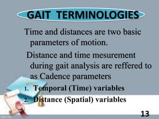GAIT TERMINOLOGIES
Time and distances are two basic
parameters of motion.
Distance and time mesurement
during gait analysis are reffered to
as Cadence parameters
1. Temporal (Time) variables
2. Distance (Spatial) variables
13
 