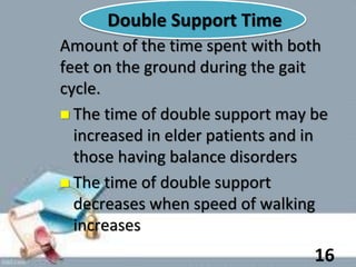 Double Support Time
Amount of the time spent with both
feet on the ground during the gait
cycle.
 The time of double support may be
increased in elder patients and in
those having balance disorders
 The time of double support
decreases when speed of walking
increases
16
 
