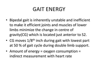 GAIT ENERGY
• Bipedal gait is inherently unstable and inefficient
to make it efficient joints and muscles of lower
limbs minimize the change in centre of
gravity(CG) which is located just anterior to S2.
• CG moves 1/8th inch during gait with lowest part
at 50 % of gait cycle during double limb support.
• Amount of energy = oxygen consumption =
indirect measurement with heart rate
 