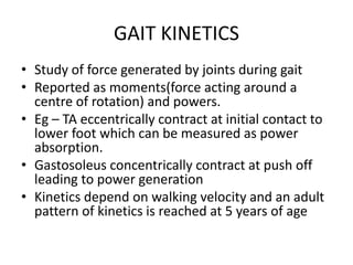 GAIT KINETICS
• Study of force generated by joints during gait
• Reported as moments(force acting around a
centre of rotation) and powers.
• Eg – TA eccentrically contract at initial contact to
lower foot which can be measured as power
absorption.
• Gastosoleus concentrically contract at push off
leading to power generation
• Kinetics depend on walking velocity and an adult
pattern of kinetics is reached at 5 years of age
 