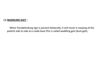 (3) WADDLING GAIT :-
When Trendelenburg sign is present bilaterally, it will result in swaying of the
patient side to side on a wide base.This is called waddling gait (duck gait).
 