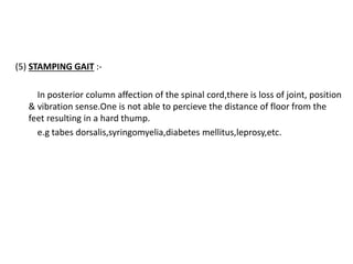 (5) STAMPING GAIT :-
In posterior column affection of the spinal cord,there is loss of joint, position
& vibration sense.One is not able to percieve the distance of floor from the
feet resulting in a hard thump.
e.g tabes dorsalis,syringomyelia,diabetes mellitus,leprosy,etc.
 