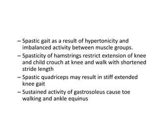– Spastic gait as a result of hypertonicity and
imbalanced activity between muscle groups.
– Spasticity of hamstrings restrict extension of knee
and child crouch at knee and walk with shortened
stride length
– Spastic quadriceps may result in stiff extended
knee gait
– Sustained activity of gastrosoleus cause toe
walking and ankle equinus
 
