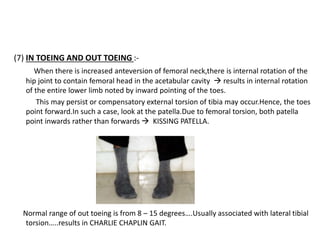 (7) IN TOEING AND OUT TOEING :-
When there is increased anteversion of femoral neck,there is internal rotation of the
hip joint to contain femoral head in the acetabular cavity  results in internal rotation
of the entire lower limb noted by inward pointing of the toes.
This may persist or compensatory external torsion of tibia may occur.Hence, the toes
point forward.In such a case, look at the patella.Due to femoral torsion, both patella
point inwards rather than forwards  KISSING PATELLA.
Normal range of out toeing is from 8 – 15 degrees….Usually associated with lateral tibial
torsion…..results in CHARLIE CHAPLIN GAIT.
 