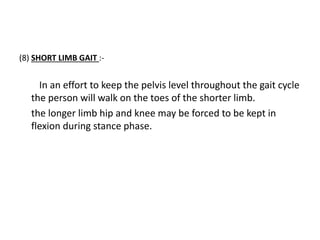 (8) SHORT LIMB GAIT :-
In an effort to keep the pelvis level throughout the gait cycle
the person will walk on the toes of the shorter limb.
the longer limb hip and knee may be forced to be kept in
flexion during stance phase.
 