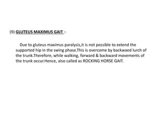 (9) GLUTEUS MAXIMUS GAIT :-
Due to gluteus maximus paralysis,it is not possible to extend the
supported hip in the swing phase.This is overcome by backwaed lurch of
the trunk.Therefore, while walking, forward & backward movements of
the trunk occur.Hence, also called as ROCKING HORSE GAIT.
 