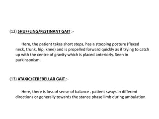 (12) SHUFFLING/FESTINANT GAIT :-
Here, the patient takes short steps, has a stooping posture (flexed
neck, trunk, hip, knee) and is propelled forward quickly as if trying to catch
up with the centre of gravity which is placed anteriorly. Seen in
parkinsonism.
(13) ATAXIC/CEREBELLAR GAIT :-
Here, there is loss of sense of balance . patient sways in different
directions or generally towards the stance phase limb during ambulation.
 