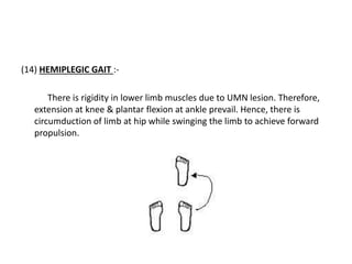 (14) HEMIPLEGIC GAIT :-
There is rigidity in lower limb muscles due to UMN lesion. Therefore,
extension at knee & plantar flexion at ankle prevail. Hence, there is
circumduction of limb at hip while swinging the limb to achieve forward
propulsion.
 