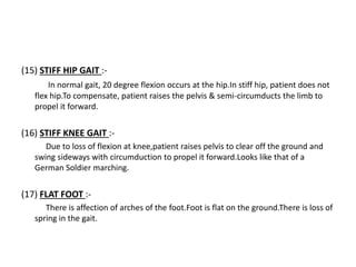 (15) STIFF HIP GAIT :-
In normal gait, 20 degree flexion occurs at the hip.In stiff hip, patient does not
flex hip.To compensate, patient raises the pelvis & semi-circumducts the limb to
propel it forward.
(16) STIFF KNEE GAIT :-
Due to loss of flexion at knee,patient raises pelvis to clear off the ground and
swing sideways with circumduction to propel it forward.Looks like that of a
German Soldier marching.
(17) FLAT FOOT :-
There is affection of arches of the foot.Foot is flat on the ground.There is loss of
spring in the gait.
 