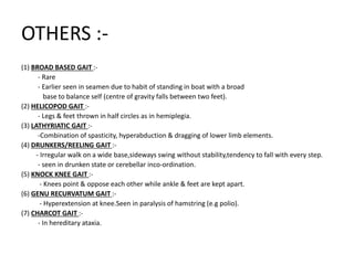 OTHERS :-
(1) BROAD BASED GAIT :-
- Rare
- Earlier seen in seamen due to habit of standing in boat with a broad
base to balance self (centre of gravity falls between two feet).
(2) HELICOPOD GAIT :-
- Legs & feet thrown in half circles as in hemiplegia.
(3) LATHYRIATIC GAIT :-
-Combination of spasticity, hyperabduction & dragging of lower limb elements.
(4) DRUNKERS/REELING GAIT :-
- Irregular walk on a wide base,sideways swing without stability,tendency to fall with every step.
- seen in drunken state or cerebellar inco-ordination.
(5) KNOCK KNEE GAIT :-
- Knees point & oppose each other while ankle & feet are kept apart.
(6) GENU RECURVATUM GAIT :-
- Hyperextension at knee.Seen in paralysis of hamstring (e.g polio).
(7) CHARCOT GAIT :-
- In hereditary ataxia.
 