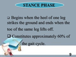 STANCE PHASE
 Begins when the heel of one leg
strikes the ground and ends when the
toe of the same leg lifts off.
 Constitutes approximately 60% of
the gait cycle.
9
 