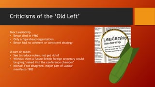 Criticisms of the ‘Old Left’
U-turn on nukes
• See to reduce nukes, not get rid of
• Without them a future British foreign secretary would
be going ‘naked into the conference chamber’
• Michael Foot disagreed, major part of Labour
manifesto 1983
Poor Leadership
• Bevan died in 1960
• Only a figurehead organization
• Bevan had no coherent or consistent strategy
 