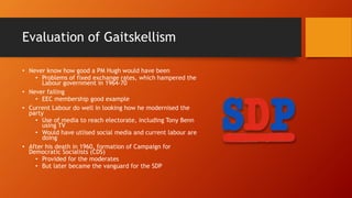 Evaluation of Gaitskellism
• Never know how good a PM Hugh would have been
• Problems of fixed exchange rates, which hampered the
Labour government in 1964-70
• Never failing
• EEC membership good example
• Current Labour do well in looking how he modernised the
party
• Use of media to reach electorate, including Tony Benn
using TV
• Would have utlised social media and current labour are
doing
• After his death in 1960, formation of Campaign for
Democratic Socialists (CDS)
• Provided for the moderates
• But later became the vanguard for the SDP
 