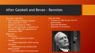 After Gaiskell and Bevan - Bennites
Tony Benn 1925-2014
• After Gaiskell and Bevan passeed
• Party went left in 1979
• Member of cabinet in 1970’s
• Benn wrote two books, Arguments for
socialism (1980) and Arguments for
Democracy (1981)
New left View
• Critisims of 1964-70 and 1974-79
governments
• Attracted Bevanites
• Rejection of revisionism
Objectives
• Democracy
• Full participation of society
• Equality
• Justify inequalities within society
• Efficiency
• Keynesianism not neoliberalism
• World outlook
• Internationalism not isolationism
 