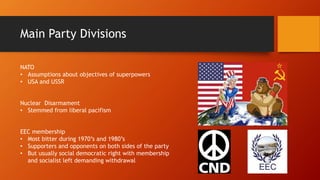 Main Party Divisions
NATO
• Assumptions about objectives of superpowers
• USA and USSR
Nuclear Disarmament
• Stemmed from liberal pacifism
EEC membership
• Most bitter during 1970’s and 1980’s
• Supporters and opponents on both sides of the party
• But usually social democratic right with membership
and socialist left demanding withdrawal
 