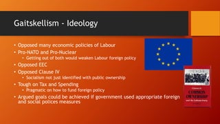 Gaitskellism - Ideology
• Opposed many economic policies of Labour
• Pro-NATO and Pro-Nuclear
• Getting out of both would weaken Labour foreign policy
• Opposed EEC
• Opposed Clause IV
• Socialism not just identified with public ownership
• Tough on Tax and Spending
• Pragmatic on how to fund foreign policy
• Argued goals could be achieved if government used appropriate foreign
and social polices measures
 