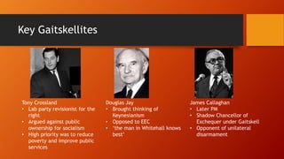 Key Gaitskellites
Tony Crossland
• Lab party revisionist for the
right
• Argued against public
ownership for socialism
• High priority was to reduce
poverty and improve public
services
Douglas Jay
• Brought thinking of
Keynesianism
• Opposed to EEC
• ‘the man in Whitehall knows
best’
James Callaghan
• Later PM
• Shadow Chancellor of
Exchequer under Gaitskell
• Opponent of unilateral
disarmament
 