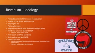 Bevanism - Ideology
• Full state control of the means of production
• ‘Cradle to the grave’ welfare state
• Housing for all
• Full employment
• Skepticism towards most American Foreign Policy
• Third way between USA and USSR
• Workers of the world unite
• Anti-facism and Anti-apartheid
• Anti-nuclear and Anti-NATO
• Democratization
• Distance between revisionists (not socialists) and soviets (not
democratic)
• Workers not enough representation
 