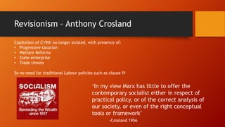 Revisionism – Anthony Crosland
‘In my view Marx has little to offer the
contemporary socialist either in respect of
practical policy, or of the correct analysis of
our society, or even of the right conceptual
tools or framework’
-Crosland 1956
Capitalism of C19th no longer existed, with presence of:
• Progressive taxation
• Welfare Reforms
• State enterprise
• Trade Unions
So no need for traditional Labour policies such as clause IV
 