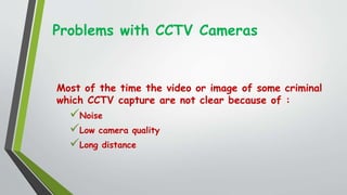 Problems with CCTV Cameras
Most of the time the video or image of some criminal
which CCTV capture are not clear because of :
Noise
Low camera quality
Long distance
 