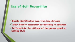 Use of Gait Recognition
Enable identification even from long distance
Allow identity association by matching to database
Differentiate the attitude of the person based on
walking style
 