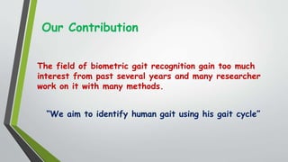 Our Contribution
The field of biometric gait recognition gain too much
interest from past several years and many researcher
work on it with many methods.
“We aim to identify human gait using his gait cycle”
 