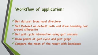 Workflow of application:
Get dataset from local directory
Set Dataset as default path and draw bounding box
around silhouette
Get gait cycle information using gait analysis
Draw points of gait cycle and plot graph
Compare the mean of the result with Database
 
