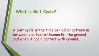 What is Gait Cycle?
A Gait cycle is the time period or pattern in
between one foot of human hit the ground
and when it again contact with ground.
 