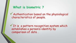 What is biometric ?
Authentication based on the physiological
characteristics of people.
It is a pattern recognition system which
establishes a person’s identity by
comparison of data .
 