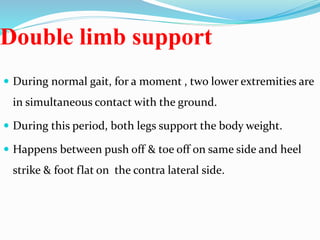 Double limb support
 During normal gait, for a moment , two lower extremities are
in simultaneous contact with the ground.
 During this period, both legs support the body weight.
 Happens between push off & toe off on same side and heel
strike & foot flat on the contra lateral side.
 