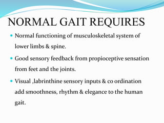 NORMAL GAIT REQUIRES
 Normal functioning of musculoskeletal system of
lower limbs & spine.
 Good sensory feedback from propioceptive sensation
from feet and the joints.
 Visual ,labrinthine sensory inputs & co ordination
add smoothness, rhythm & elegance to the human
gait.
 