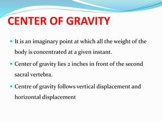 CENTER OF GRAVITY
 It is an imaginary point at which all the weight of the
body is concentrated at a given instant.
 Center of gravity lies 2 inches in front of the second
sacral vertebra.
 Centre of gravity follows vertical displacement and
horizontal displacement
 