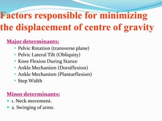 Factors responsible for minimizing
the displacement of centre of gravity
Major determinants:
 Pelvic Rotation (transverse plane)
 Pelvic Lateral Tilt (Obliquity)
 Knee Flexion During Stance
 Ankle Mechanism (Dorsiflexion)
 Ankle Mechanism (Plantarflexion)
 Step Width
Minor determinants:
 1. Neck movement.
 2. Swinging of arms.
 