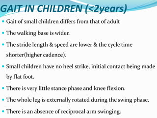 GAIT IN CHILDREN (<2years)
 Gait of small children differs from that of adult
 The walking base is wider.
 The stride length & speed are lower & the cycle time
shorter(higher cadence).
 Small children have no heel strike, initial contact being made
by flat foot.
 There is very little stance phase and knee flexion.
 The whole leg is externally rotated during the swing phase.
 There is an absence of reciprocal arm swinging.
 