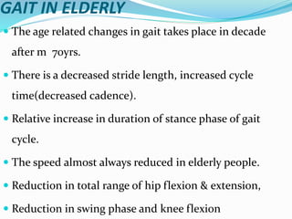 GAIT IN ELDERLY
 The age related changes in gait takes place in decade
after m 70yrs.
 There is a decreased stride length, increased cycle
time(decreased cadence).
 Relative increase in duration of stance phase of gait
cycle.
 The speed almost always reduced in elderly people.
 Reduction in total range of hip flexion & extension,
 Reduction in swing phase and knee flexion
 