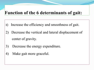 Function of the 6 determinants of gait:
1) Increase the efficiency and smoothness of gait.
2) Decrease the vertical and lateral displacement of
center of gravity.
3) Decrease the energy expenditure.
4) Make gait more graceful.
 