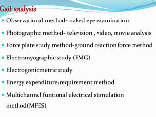 Gait analysis
 Observational method- naked eye examination
 Photographic method- television , video, movie analysis
 Force plate study method-ground reaction force method
 Electromyographic study (EMG)
 Electrogoniometric study
 Energy expenditure/requirement method
 Multichannel funtional electrical stimulation
method(MFES)
 