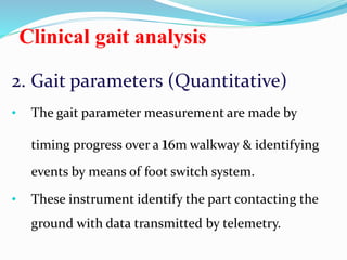 Clinical gait analysis
2. Gait parameters (Quantitative)
• The gait parameter measurement are made by
timing progress over a 16m walkway & identifying
events by means of foot switch system.
• These instrument identify the part contacting the
ground with data transmitted by telemetry.
 