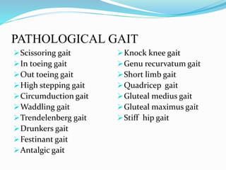 PATHOLOGICAL GAIT
Scissoring gait
In toeing gait
Out toeing gait
High stepping gait
Circumduction gait
Waddling gait
Trendelenberg gait
Drunkers gait
Festinant gait
Antalgic gait
Knock knee gait
Genu recurvatum gait
Short limb gait
Quadricep gait
Gluteal medius gait
Gluteal maximus gait
Stiff hip gait
 