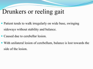 Drunkers or reeling gait
 Patient tends to walk irregularly on wide base, swinging
sideways without stability and balance.
 Caused due to cerebellar lesion.
 With unilateral lesion of cerebellum, balance is lost towards the
side of the lesion.
 