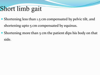Short limb gait
 Shortening less than 1.5 cm compensated by pelvic tilt, and
shortening upto 5 cm compensated by equinus.
 Shortening more than 5 cm the patient dips his body on that
side.
 
