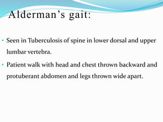 Alderman’s gait:
• Seen in Tuberculosis of spine in lower dorsal and upper
lumbar vertebra.
• Patient walk with head and chest thrown backward and
protuberant abdomen and legs thrown wide apart.
 