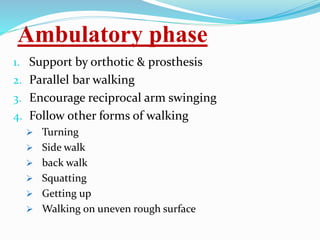 Ambulatory phase
1. Support by orthotic & prosthesis
2. Parallel bar walking
3. Encourage reciprocal arm swinging
4. Follow other forms of walking
 Turning
 Side walk
 back walk
 Squatting
 Getting up
 Walking on uneven rough surface
 