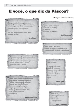 12    GAIVOTA • Março/Abril • 2011



     E você, o que diz da Páscoa?
                                                                  Montagem de Darlene Schutzer


 Passagem da indiferença para o amor
 Tempo de crer, compreender, solidarizar-se,
                                                   Agora o que mais importa
 escutar, olhar com amor, estender a mão,
                                                   é renascer na esperança.
 caminhar juntos, com esperança.
                                                   É renascer,
                                                   é renascer na esperança.
 Por isso, se alguém bater na sua porta,
 abra seu coração!
                                                                               Jaci Maraschin
                                   Jorge Rioja




                                                    O que começa em cinzas
                                                    termina em ressurreição e esperanças,
                                                    sonhos novos de plenitude e abundância.



     Páscoa é a certeza de que a morte está ven-
     cida, a solidariedade vence o lucro,
     a doçura vence o amargor, a alegria vence a
     tristeza, o amor vence a solidão,                  Ovos da Páscoa
     o descanso vence a correria.
                                                        O ovo não cabe em si,
                                                        túrgido de promessa,
                                                        a natureza morta palpitante,
                                                        branco tão frágil
                                                        guarda um sol ocluso,
                                                        o que vai viver,
     Noites que se transformam em manhãs,               espera
     Invernos que se tornam primaveras,
                                                                      Adélia Prado
     Velhices que retornam às infâncias,
     Lagartas que viram borboletas,
     Sementes que explodem grão,
     Trigais que se revestem de beleza,
     Fontes que brotam do árido chão,
     Vida que vence a morte:
     Ressurreição!                                           Penso no sol
                                                             que morre diariamente
                              Inês França Bento              jorrando luz
                                                             embora tenha
                                                             a noite pela frente...

                                                                     Pedro Casaldáliga
 